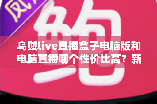 乌贼live直播盒子电脑版和电脑直播哪个性价比高？新手主播省钱又省心的设备选择全攻略
