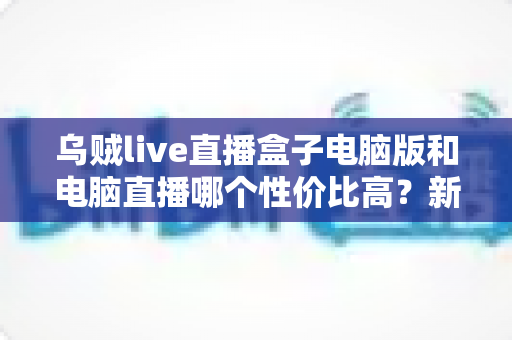 乌贼live直播盒子电脑版和电脑直播哪个性价比高？新手主播省钱又省心的设备选择全攻略
