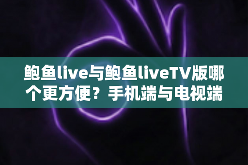 鲍鱼live与鲍鱼liveTV版哪个更方便？手机端与电视端全场景深度对比指南