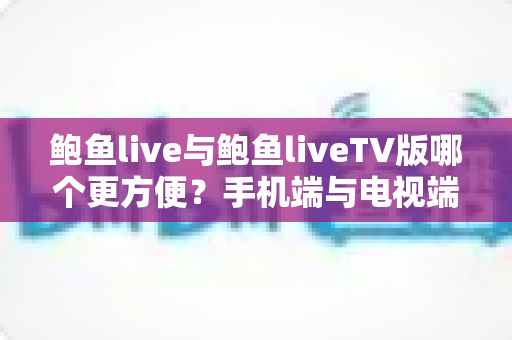 鲍鱼live与鲍鱼liveTV版哪个更方便？手机端与电视端全场景深度对比指南