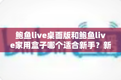鲍鱼live桌面版和鲍鱼live家用盒子哪个适合新手?新手入门选购全指南 鲍鱼live桌面版和鲍鱼live家用盒子哪个适合新手?新手入门选购全指南