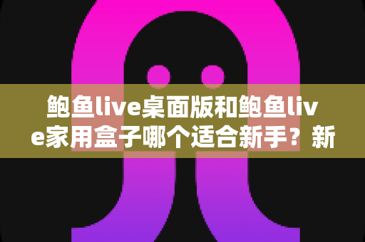 鲍鱼live桌面版和鲍鱼live家用盒子哪个适合新手?新手入门选购全指南 鲍鱼live桌面版和鲍鱼live家用盒子哪个适合新手?新手入门选购全指南