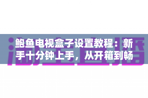 鲍鱼电视盒子设置教程：新手十分钟上手，从开箱到畅享4K影音的完整配置指南