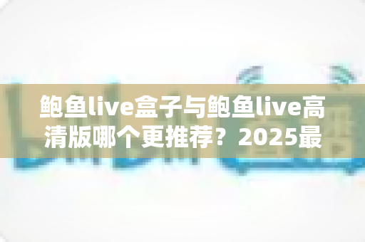 鲍鱼live盒子与鲍鱼live高清版哪个更推荐?2025最新选购指南与深度对比全解析 鲍鱼live盒子与鲍鱼live高清版哪个更推荐?2025最新选购指南与深度对比全解析