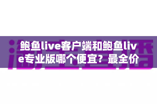 鲍鱼live客户端和鲍鱼live专业版哪个便宜?最全价格对比与选购指南 鲍鱼live客户端和鲍鱼live专业版哪个便宜?最全价格对比与选购指南