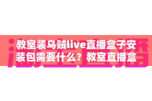 教室装乌贼live直播盒子安装包需要什么?教室直播盒子安装条件与准备清单全解析 教室装乌贼live直播盒子安装包需要什么?教室直播盒子安装条件与准备清单全解析
