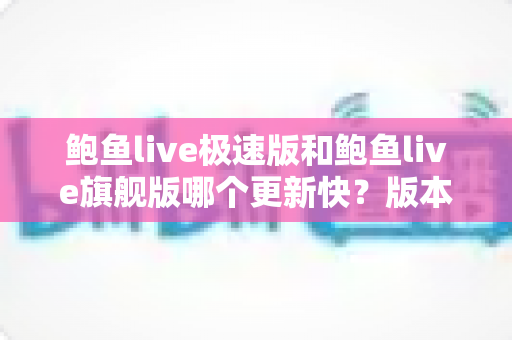 鲍鱼live极速版和鲍鱼live旗舰版哪个更新快？版本更新速度全面对比与实用指南