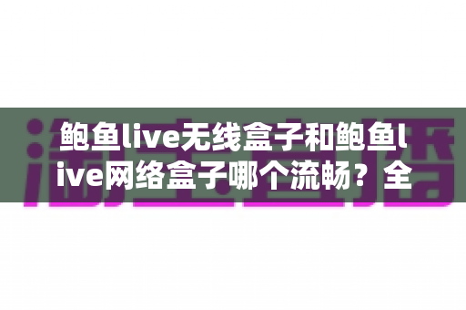 鲍鱼live无线盒子和鲍鱼live网络盒子哪个流畅？全面对比解析助你选购不踩坑