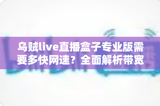乌贼live直播盒子专业版需要多快网速?全面解析带宽需求与流畅直播优化指南 乌贼live直播盒子专业版需要多快网速?全面解析带宽需求与流畅直播优化指南