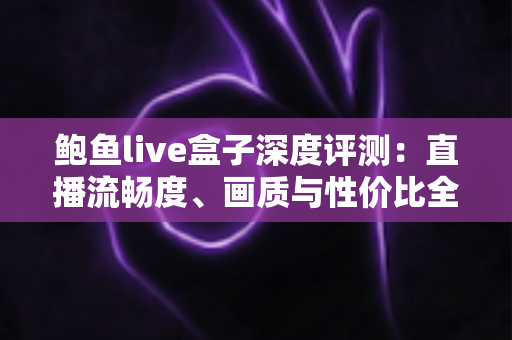 鲍鱼live盒子深度评测：直播流畅度、画质与性价比全维度实测，看完再决定要不要入手！
