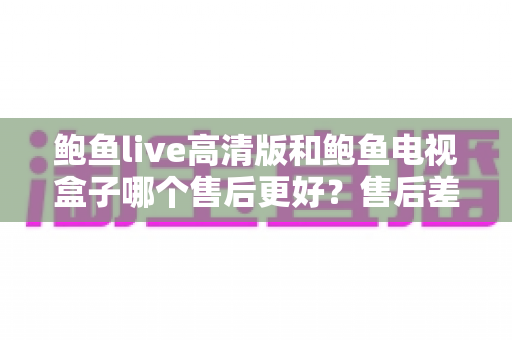 鲍鱼live高清版和鲍鱼电视盒子哪个售后更好?售后差异全面解析与选购指南 鲍鱼live高清版和鲍鱼电视盒子哪个售后更好?售后差异全面解析与选购指南