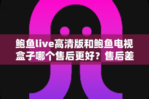 鲍鱼live高清版和鲍鱼电视盒子哪个售后更好?售后差异全面解析与选购指南 鲍鱼live高清版和鲍鱼电视盒子哪个售后更好?售后差异全面解析与选购指南