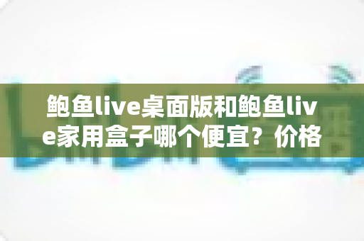 鲍鱼live桌面版和鲍鱼live家用盒子哪个便宜?价格对比与选购全攻略 鲍鱼live桌面版和鲍鱼live家用盒子哪个便宜?价格对比与选购全攻略