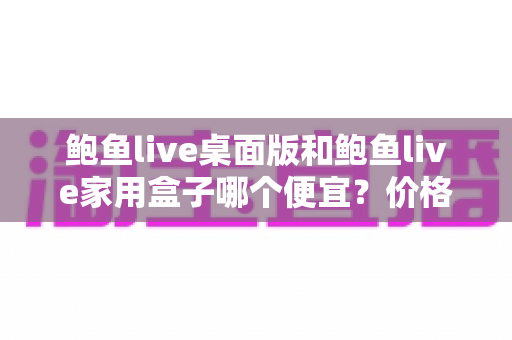 鲍鱼live桌面版和鲍鱼live家用盒子哪个便宜?价格对比与选购全攻略 鲍鱼live桌面版和鲍鱼live家用盒子哪个便宜?价格对比与选购全攻略