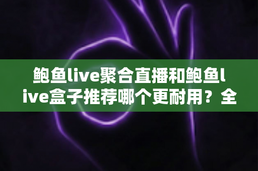 鲍鱼live聚合直播和鲍鱼live盒子推荐哪个更耐用？全面对比解析帮你做出明智选择