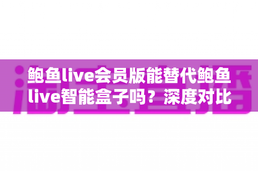 鲍鱼live会员版能替代鲍鱼live智能盒子吗？深度对比分析与选购决策指南