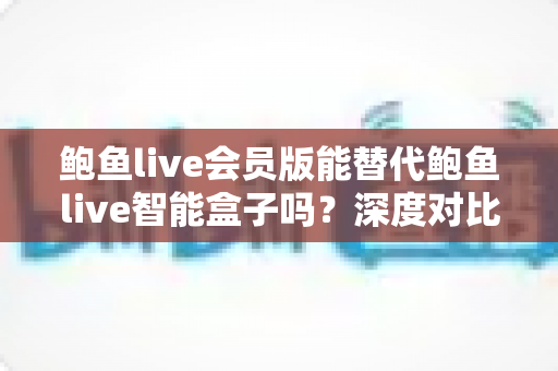 鲍鱼live会员版能替代鲍鱼live智能盒子吗？深度对比分析与选购决策指南