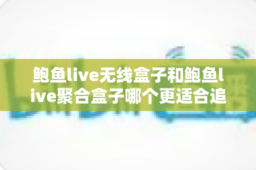 鲍鱼live无线盒子和鲍鱼live聚合盒子哪个更适合追剧？追剧党的深度对比选购指南