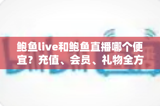 鲍鱼live和鲍鱼直播哪个便宜?充值、会员、礼物全方位价格对比与实用省钱攻略 鲍鱼live和鲍鱼直播哪个便宜?充值、会员、礼物全方位价格对比与实用省钱攻略