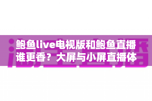 鲍鱼live电视版和鲍鱼直播谁更香?大屏与小屏直播体验全方位深度对比解析 鲍鱼live电视版和鲍鱼直播谁更香?大屏与小屏直播体验全方位深度对比解析