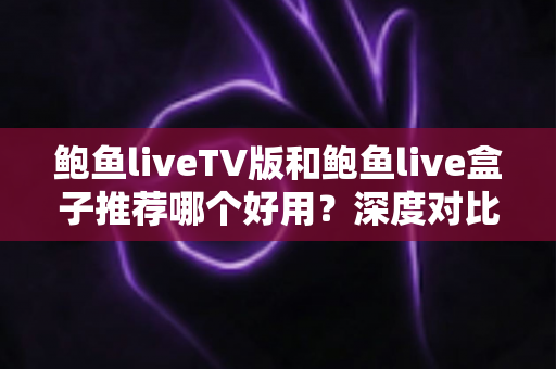 鲍鱼liveTV版和鲍鱼live盒子推荐哪个好用？深度对比分析助你做出最佳选择