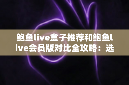 鲍鱼live盒子推荐和鲍鱼live会员版对比全攻略：选对版本，畅享高清流畅直播新体验
