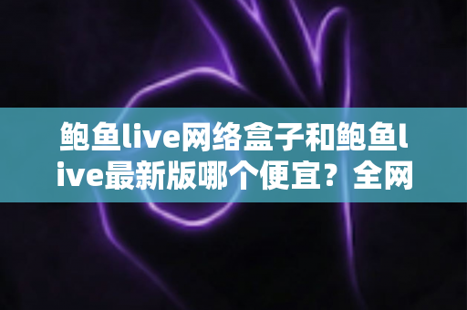 鲍鱼live网络盒子和鲍鱼live最新版哪个便宜？全网价格对比与省钱选购攻略