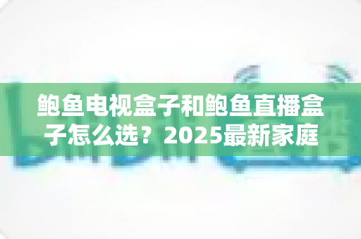 鲍鱼电视盒子和鲍鱼直播盒子怎么选?2025最新家庭影音选购指南与避坑要点 鲍鱼电视盒子和鲍鱼直播盒子怎么选?2025最新家庭影音选购指南与避坑要点