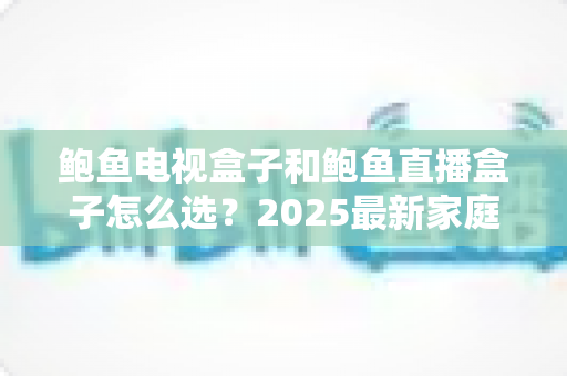 鲍鱼电视盒子和鲍鱼直播盒子怎么选？2025最新家庭影音选购指南与避坑要点