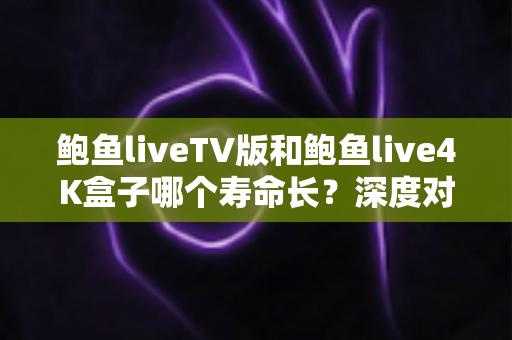 鲍鱼liveTV版和鲍鱼live4K盒子哪个寿命长?深度对比分析与延寿保养全攻略 鲍鱼liveTV版和鲍鱼live4K盒子哪个寿命长?深度对比分析与延寿保养全攻略