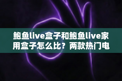 鲍鱼live盒子和鲍鱼live家用盒子怎么比？两款热门电视盒子深度对比与选购全攻略