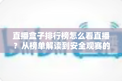 直播盒子排行榜怎么看直播？从榜单解读到安全观赛的全方位实用指南