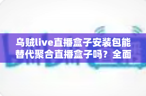 乌贼live直播盒子安装包能替代聚合直播盒子吗?全面对比分析与选购指南 乌贼live直播盒子安装包能替代聚合直播盒子吗?全面对比分析与选购指南
