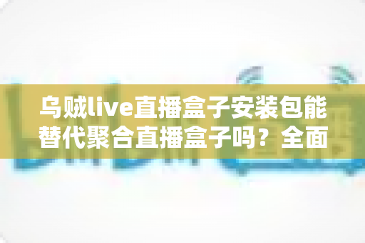 乌贼live直播盒子安装包能替代聚合直播盒子吗？全面对比分析与选购指南