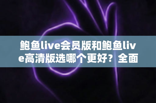 鲍鱼live会员版和鲍鱼live高清版选哪个更好？全面对比与选购指南帮你一次决策