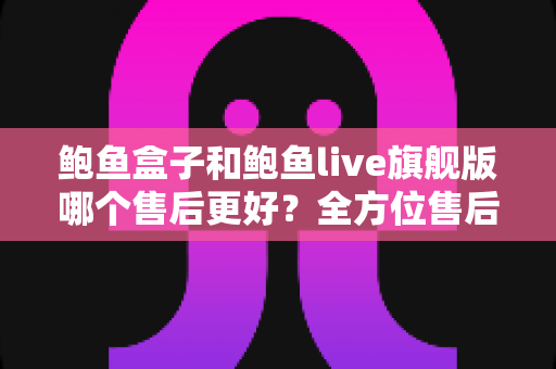 鲍鱼盒子和鲍鱼live旗舰版哪个售后更好？全方位售后对比评测与避坑选购指南