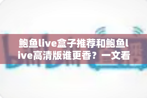 鲍鱼live盒子推荐和鲍鱼live高清版谁更香？一文看懂两大版本深度对比与选购指南