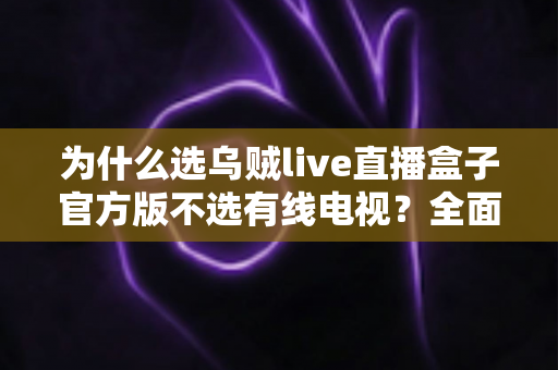 为什么选乌贼live直播盒子官方版不选有线电视?全面解析智能直播盒子的核心优势 为什么选乌贼live直播盒子官方版不选有线电视?全面解析智能直播盒子的核心优势