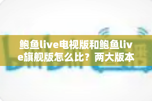 鲍鱼live电视版和鲍鱼live旗舰版怎么比？两大版本全维度深度对比，看完不再纠结选哪版