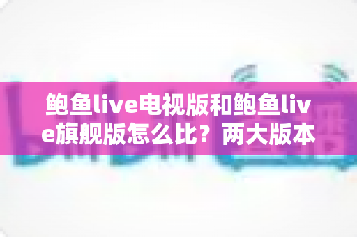 鲍鱼live电视版和鲍鱼live旗舰版怎么比？两大版本全维度深度对比，看完不再纠结选哪版