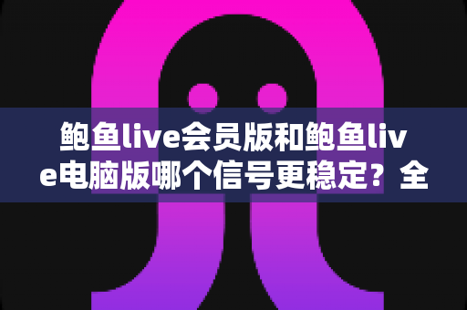 鲍鱼live会员版和鲍鱼live电脑版哪个信号更稳定？全面对比分析与选择指南