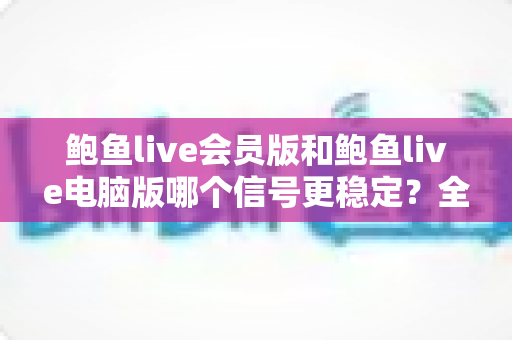 鲍鱼live会员版和鲍鱼live电脑版哪个信号更稳定？全面对比分析与选择指南