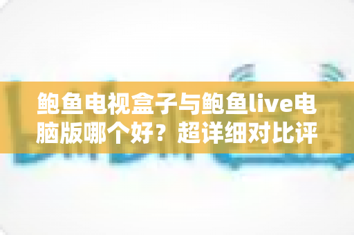 鲍鱼电视盒子与鲍鱼live电脑版哪个好?超详细对比评测与选购指南,看完不再纠结 鲍鱼电视盒子与鲍鱼live电脑版哪个好?超详细对比评测与选购指南,看完不再纠结