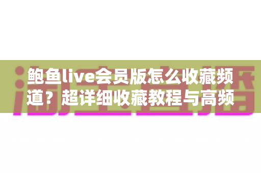 鲍鱼live会员版怎么收藏频道？超详细收藏教程与高频问题一次讲清