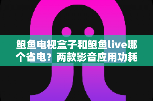 鲍鱼电视盒子和鲍鱼live哪个省电?两款影音应用功耗全面对比与省电优化指南 鲍鱼电视盒子和鲍鱼live哪个省电?两款影音应用功耗全面对比与省电优化指南