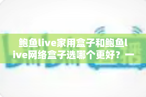鲍鱼live家用盒子和鲍鱼live网络盒子选哪个更好？一篇讲透差异、场景与选购要点的实用指南