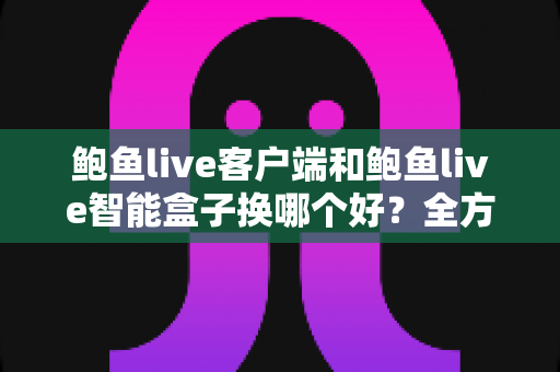 鲍鱼live客户端和鲍鱼live智能盒子换哪个好？全方位对比分析与选购指南