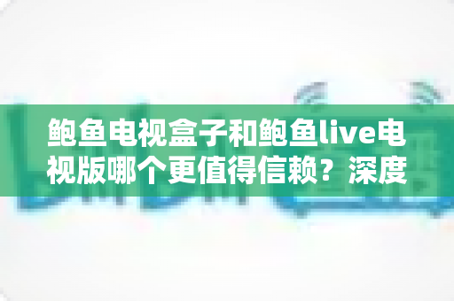 鲍鱼电视盒子和鲍鱼live电视版哪个更值得信赖?深度对比分析与选购避坑指南 鲍鱼电视盒子和鲍鱼live电视版哪个更值得信赖?深度对比分析与选购避坑指南