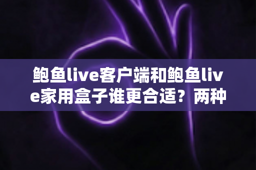 鲍鱼live客户端和鲍鱼live家用盒子谁更合适？两种观看方式的深度对比与实用选购指南