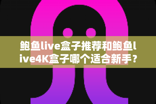 鲍鱼live盒子推荐和鲍鱼live4K盒子哪个适合新手？2025新手选购电视盒子完整指南与深度对比评测